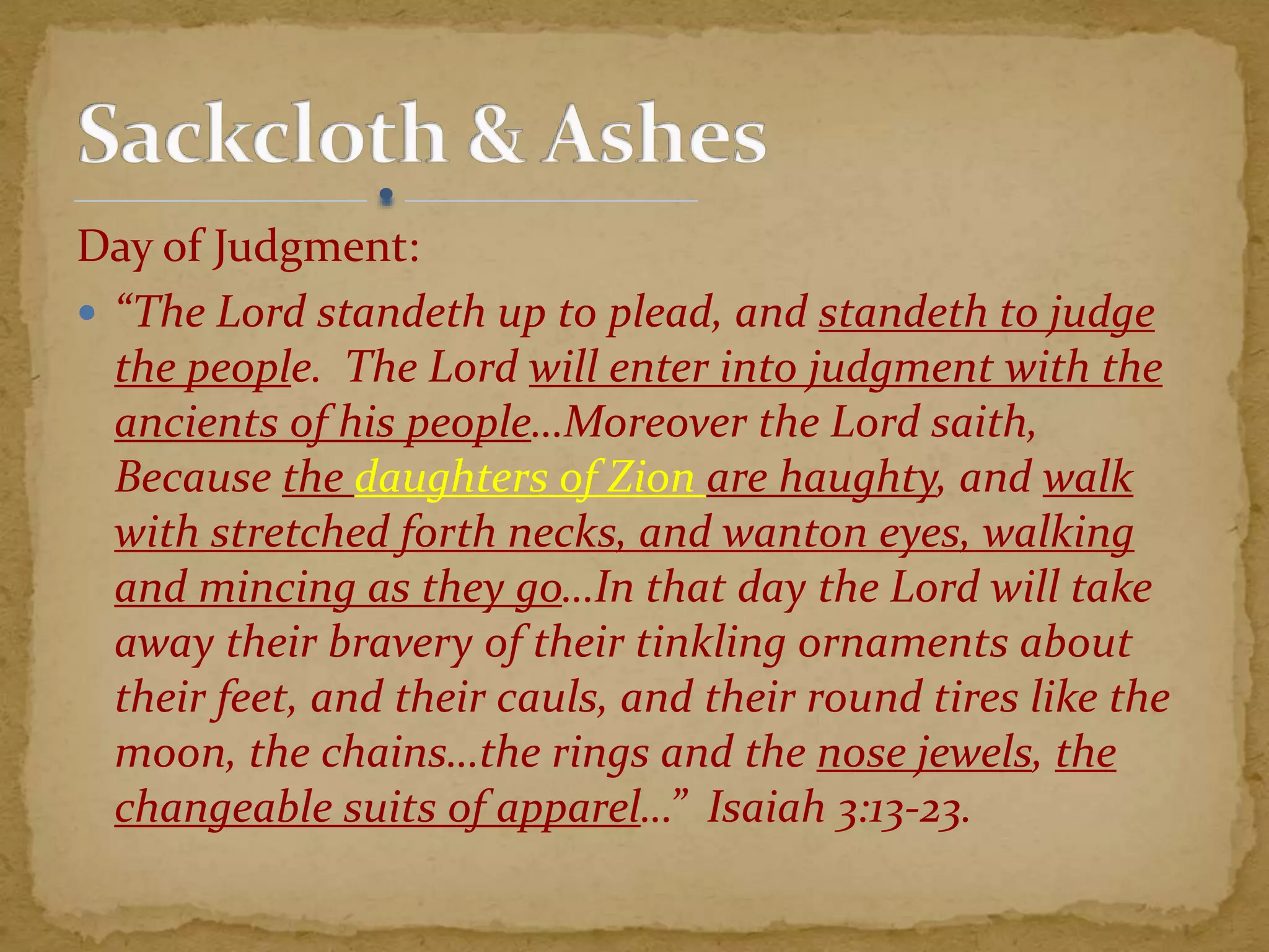 Day of Judgment:
 “The Lord standeth up to plead, and standeth to judge
the people. The Lord will enter into judgment with the
ancients of his people…Moreover the Lord saith,
Because the daughters of Zion are haughty, and walk
with stretched forth necks, and wanton eyes, walking
and mincing as they go…In that day the Lord will take
away their bravery of their tinkling ornaments about
their feet, and their cauls, and their round tires like the
moon, the chains…the rings and the nose jewels, the
changeable suits of apparel…” Isaiah 3:13-23.
 