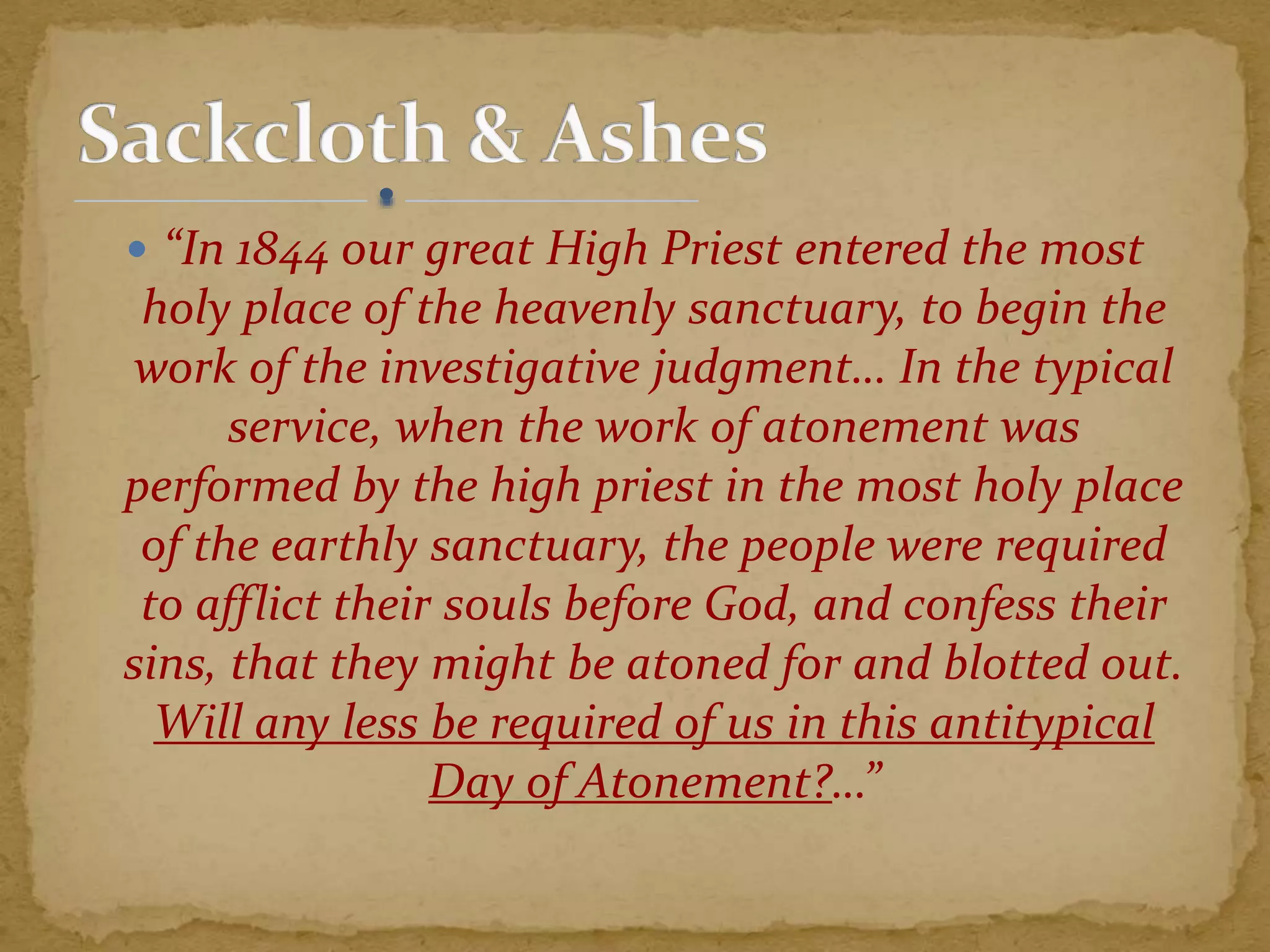  “In 1844 our great High Priest entered the most
holy place of the heavenly sanctuary, to begin the
work of the investigative judgment… In the typical
service, when the work of atonement was
performed by the high priest in the most holy place
of the earthly sanctuary, the people were required
to afflict their souls before God, and confess their
sins, that they might be atoned for and blotted out.
Will any less be required of us in this antitypical
Day of Atonement?…”
 