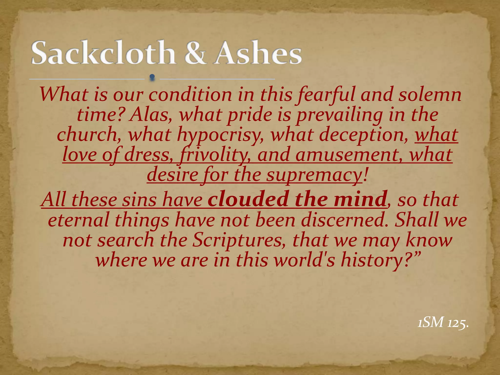 What is our condition in this fearful and solemn
time? Alas, what pride is prevailing in the
church, what hypocrisy, what deception, what
love of dress, frivolity, and amusement, what
desire for the supremacy!
All these sins have clouded the mind, so that
eternal things have not been discerned. Shall we
not search the Scriptures, that we may know
where we are in this world's history?”
1SM 125.
 