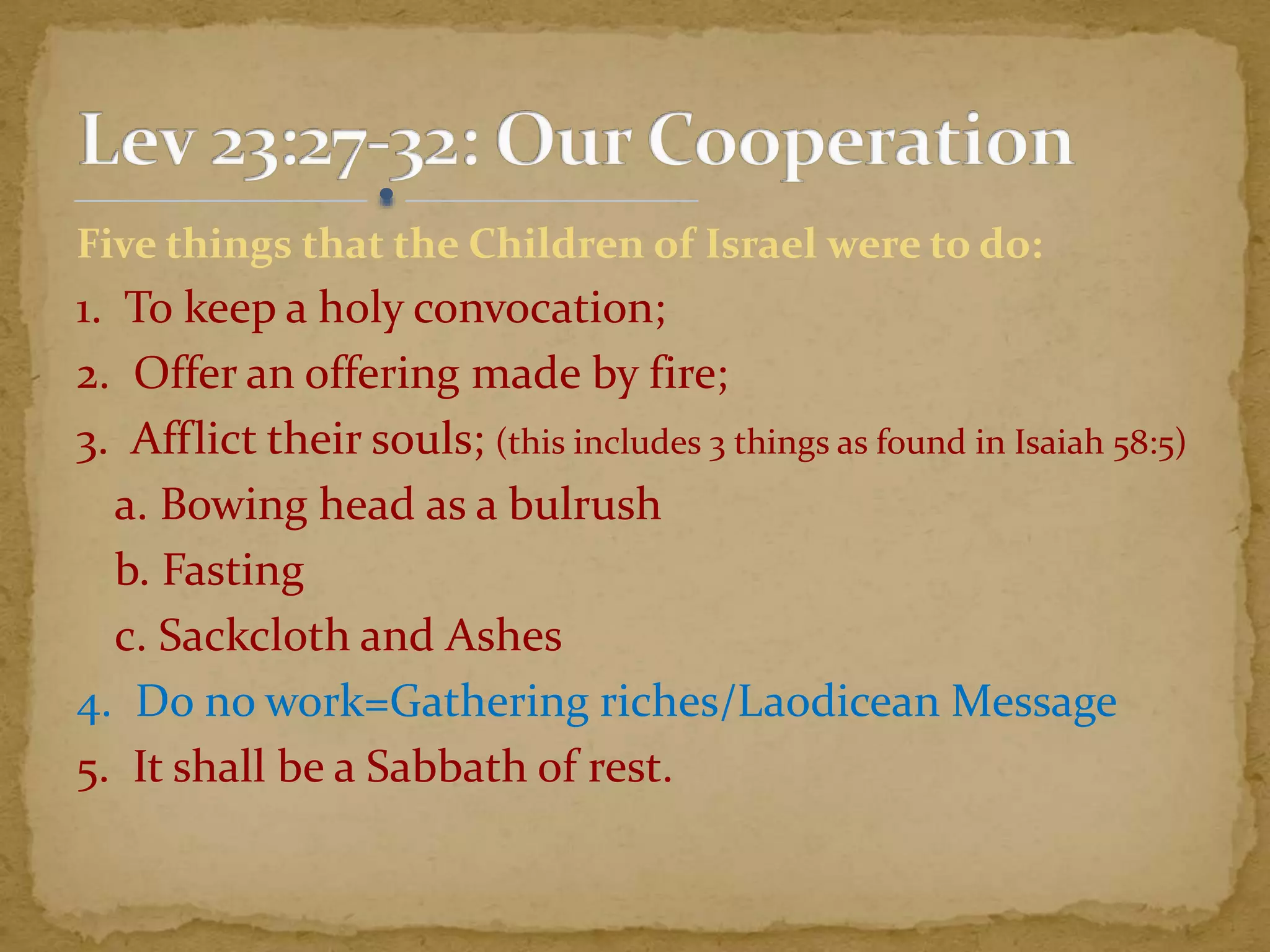 Five things that the Children of Israel were to do:
1. To keep a holy convocation;
2. Offer an offering made by fire;
3. Afflict their souls; (this includes 3 things as found in Isaiah 58:5)
a. Bowing head as a bulrush
b. Fasting
c. Sackcloth and Ashes
4. Do no work=Gathering riches/Laodicean Message
5. It shall be a Sabbath of rest.
 