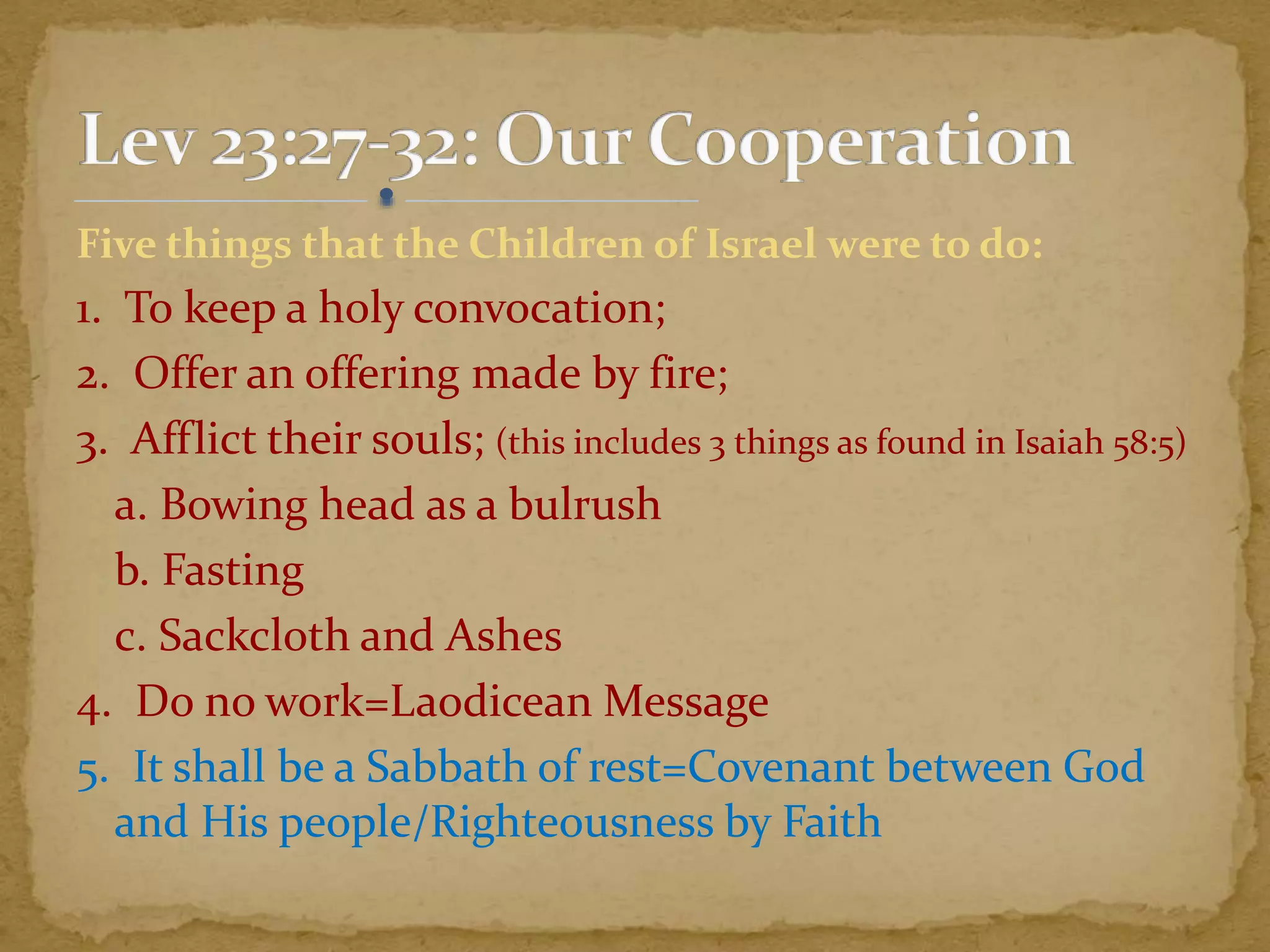 Five things that the Children of Israel were to do:
1. To keep a holy convocation;
2. Offer an offering made by fire;
3. Afflict their souls; (this includes 3 things as found in Isaiah 58:5)
a. Bowing head as a bulrush
b. Fasting
c. Sackcloth and Ashes
4. Do no work=Laodicean Message
5. It shall be a Sabbath of rest=Covenant between God
and His people/Righteousness by Faith
 