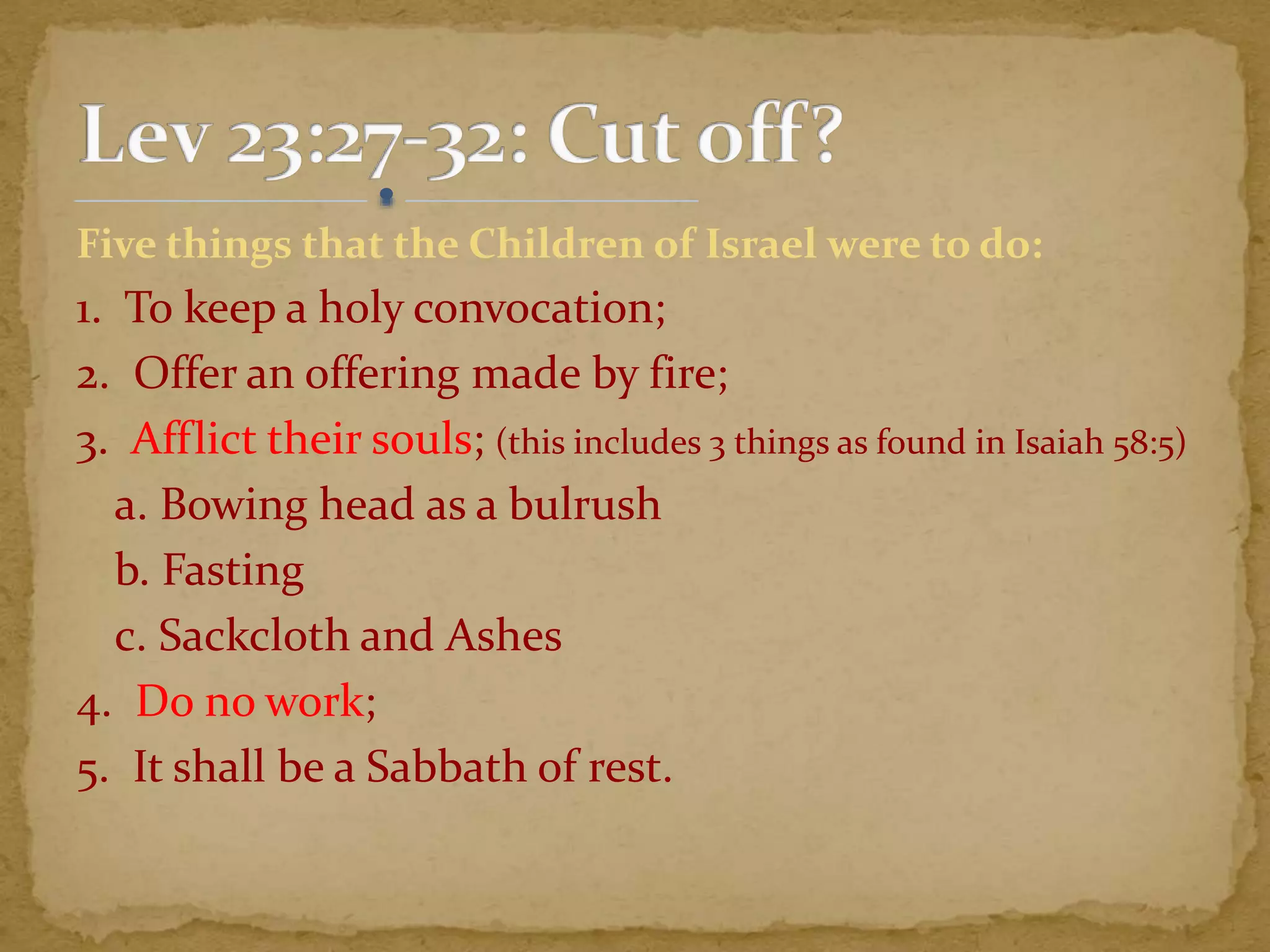 Five things that the Children of Israel were to do:
1. To keep a holy convocation;
2. Offer an offering made by fire;
3. Afflict their souls; (this includes 3 things as found in Isaiah 58:5)
a. Bowing head as a bulrush
b. Fasting
c. Sackcloth and Ashes
4. Do no work;
5. It shall be a Sabbath of rest.
 