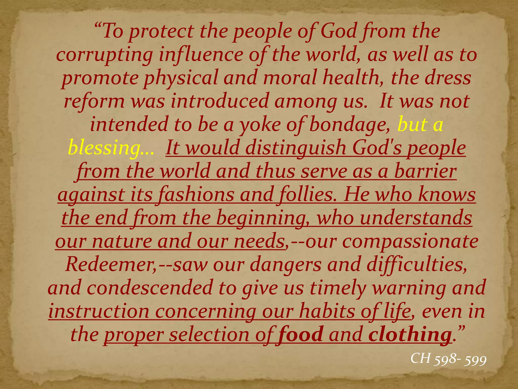 “To protect the people of God from the
corrupting influence of the world, as well as to
promote physical and moral health, the dress
reform was introduced among us. It was not
intended to be a yoke of bondage, but a
blessing… It would distinguish God's people
from the world and thus serve as a barrier
against its fashions and follies. He who knows
the end from the beginning, who understands
our nature and our needs,--our compassionate
Redeemer,--saw our dangers and difficulties,
and condescended to give us timely warning and
instruction concerning our habits of life, even in
the proper selection of food and clothing.”
CH 598- 599
 