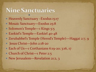  Heavenly Sanctuary –Exodus 15:17
 Mosaic Sanctuary—Exodus 25:8
 Solomon’s Temple—1 Kings 5:5
 Ezekiel’s Temple—Ezekiel 40-48
 Zerubabbel’s Temple (Herod’s Temple)—Haggai 2:7, 9
 Jesus Christ—John 2:18-20
 Each of Us—1 Corthanians 6:19-20; 3:16, 17
 Church of Christ—1 Peter 2:5
 New Jerusalem—Revelation 21:2, 3
 