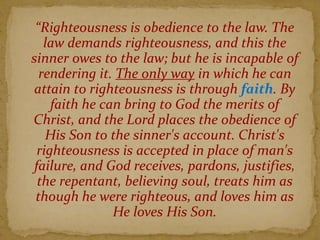 “Righteousness is obedience to the law. The
law demands righteousness, and this the
sinner owes to the law; but he is incapable of
rendering it. The only way in which he can
attain to righteousness is through faith. By
faith he can bring to God the merits of
Christ, and the Lord places the obedience of
His Son to the sinner's account. Christ's
righteousness is accepted in place of man's
failure, and God receives, pardons, justifies,
the repentant, believing soul, treats him as
though he were righteous, and loves him as
He loves His Son.
 