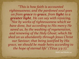 “This is how faith is accounted
righteousness; and the pardoned soul goes
on from grace to grace, from light to a
greater light. He can say with rejoicing,
"Not by works of righteousness which we
have done, but according to His mercy He
saved us, by the washing of regeneration,
and renewing of the Holy Ghost; which He
shed on us abundantly through Jesus Christ
our Saviour; that being justified by His
grace, we should be made heirs according to
the hope of eternal life" (Titus 3:5-7).”
Faith and Works 101
 