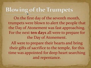 On the first day of the seventh month,
trumpets were blown to alert the people that
the Day of Atonement was fast approaching.
For the next ten days all were to prepare for
the Day of Atonement.
All were to prepare their hearts and bring
their gifts of sacrifice to the temple, for this
time was appointed for deep heart searching
and repentance.
 