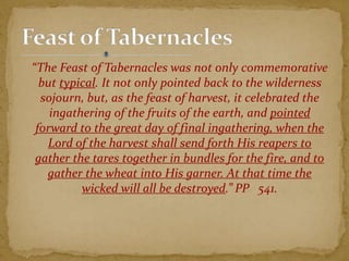 “The Feast of Tabernacles was not only commemorative
but typical. It not only pointed back to the wilderness
sojourn, but, as the feast of harvest, it celebrated the
ingathering of the fruits of the earth, and pointed
forward to the great day of final ingathering, when the
Lord of the harvest shall send forth His reapers to
gather the tares together in bundles for the fire, and to
gather the wheat into His garner. At that time the
wicked will all be destroyed.” PP 541.
 