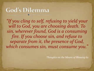 “If you cling to self, refusing to yield your
will to God, you are choosing death. To
sin, wherever found, God is a consuming
fire. If you choose sin, and refuse to
separate from it, the presence of God,
which consumes sin, must consume you.”
Thoughts on the Mount of Blessing 62
 