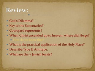 God’s Dilemma?
 Key to the Sanctuaries?
 Courtyard represents?
 When Christ ascended up to heaven, where did He go?
 How do we know that?
 What is the practical application of the Holy Place?
 Describe Type & Antitype.
 What are the 7 Jewish feasts?
 