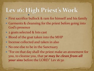  First sacrifice bullock & ram for himself and his family
 Garments & cleansing for the priest before going into
God’s presence
 2 goats selected & lots cast
 Blood of the goat taken into the MHP
 Incense collected and taken in also
 No one else to be in the Sanctuary
 “For on that day shall the priest make an atonement for
you, to cleanse you, that ye may be clean from all
your sins before the LORD.” Lev 16:30
 