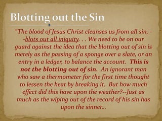 “The blood of Jesus Christ cleanses us from all sin, -
-blots out all iniquity. . . We need to be on our
guard against the idea that the blotting out of sin is
merely as the passing of a sponge over a slate, or an
entry in a ledger, to balance the account. This is
not the blotting out of sin. An ignorant man
who saw a thermometer for the first time thought
to lessen the heat by breaking it. But how much
effect did this have upon the weather?--Just as
much as the wiping out of the record of his sin has
upon the sinner…
 