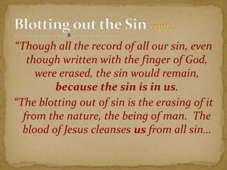 “Though all the record of all our sin, even
though written with the finger of God,
were erased, the sin would remain,
because the sin is in us.
“The blotting out of sin is the erasing of it
from the nature, the being of man. The
blood of Jesus cleanses us from all sin…
 