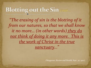 “The erasing of sin is the blotting of it
from our natures, so that we shall know
it no more… (in other words) they do
not think of doing it any more. This is
the work of Christ in the true
sanctuary...”
(Waggoner, Review and Herald, Sept. 30, 1902).
 