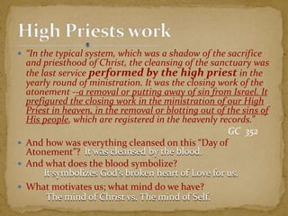  “In the typical system, which was a shadow of the sacrifice
and priesthood of Christ, the cleansing of the sanctuary was
the last service performed by the high priest in the
yearly round of ministration. It was the closing work of the
atonement --a removal or putting away of sin from Israel. It
prefigured the closing work in the ministration of our High
Priest in heaven, in the removal or blotting out of the sins of
His people, which are registered in the heavenly records.”
GC 352
 And how was everything cleansed on this “Day of
Atonement”?
 And what does the blood symbolize?
 What motivates us; what mind do we have?
It was cleansed by the blood.
It symbolizes God’s broken heart of Love for us.
The mind of Christ vs. The mind of Self.
 