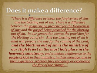 “There is a difference between the forgiveness of sins
and the blotting out of sin. There is a difference
between the gospel being preached for the forgiveness
of sins and the gospel being preached for the blotting
out of sin. In our generation comes the provision for
the blotting out of sin. And the blotting out of sin is
what will prepare the way for the coming of the Lord;
and the blotting out of sin is the ministry of
our High Priest in the most holy place in the
heavenly sanctuary; and it makes a difference to the
people of God in their ministry, in their message, and in
their experience, whether they recognize or experience
the fact of the change…”
 
