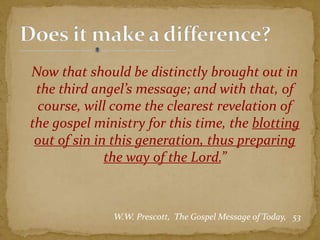 Now that should be distinctly brought out in
the third angel’s message; and with that, of
course, will come the clearest revelation of
the gospel ministry for this time, the blotting
out of sin in this generation, thus preparing
the way of the Lord.”
W.W. Prescott, The Gospel Message of Today, 53
 