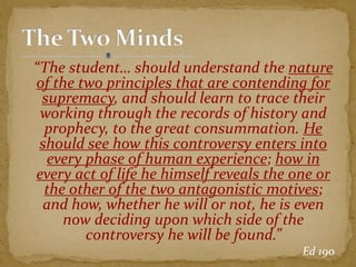 “The student… should understand the nature
of the two principles that are contending for
supremacy, and should learn to trace their
working through the records of history and
prophecy, to the great consummation. He
should see how this controversy enters into
every phase of human experience; how in
every act of life he himself reveals the one or
the other of the two antagonistic motives;
and how, whether he will or not, he is even
now deciding upon which side of the
controversy he will be found.”
Ed 190
 