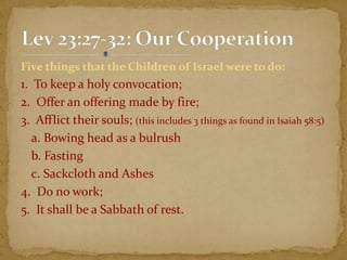 Five things that the Children of Israel were to do:
1. To keep a holy convocation;
2. Offer an offering made by fire;
3. Afflict their souls; (this includes 3 things as found in Isaiah 58:5)
a. Bowing head as a bulrush
b. Fasting
c. Sackcloth and Ashes
4. Do no work;
5. It shall be a Sabbath of rest.
 