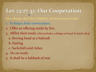 Five things that the Children of Israel were to do:
1. To keep a holy convocation;
2. Offer an offering made by fire;
3. Afflict their souls; (this includes 3 things as found in Isaiah 58:5)
a. Bowing head as a bulrush
b. Fasting
c. Sackcloth and Ashes
4. Do no work;
5. It shall be a Sabbath of rest.
 