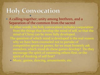  A calling together; unity among brethren, and a
Separation of the common from the sacred
In other words, the holy convocation includes a separation
from the things that develop the mind of self, so that the
mind of Christ can be more fully developed.
The question of which mind is developed is the real reason
why we have been counseled not to partake of
competitive sports or games, for we must honestly ask
ourselves, which mind do these games develop? Do they
encourage the spirit of esteeming others first, or the
spirit of thinking of self first?
 Music, games, dancing, amusements, etc.
 