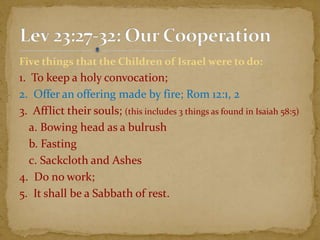 Five things that the Children of Israel were to do:
1. To keep a holy convocation;
2. Offer an offering made by fire; Rom 12:1, 2
3. Afflict their souls; (this includes 3 things as found in Isaiah 58:5)
a. Bowing head as a bulrush
b. Fasting
c. Sackcloth and Ashes
4. Do no work;
5. It shall be a Sabbath of rest.
 