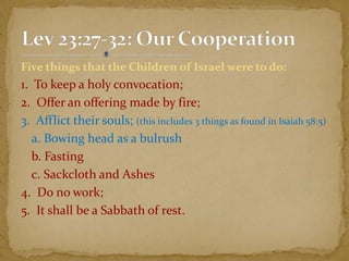 Five things that the Children of Israel were to do:
1. To keep a holy convocation;
2. Offer an offering made by fire;
3. Afflict their souls; (this includes 3 things as found in Isaiah 58:5)
a. Bowing head as a bulrush
b. Fasting
c. Sackcloth and Ashes
4. Do no work;
5. It shall be a Sabbath of rest.
 