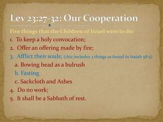 Five things that the Children of Israel were to do:
1. To keep a holy convocation;
2. Offer an offering made by fire;
3. Afflict their souls; (this includes 3 things as found in Isaiah 58:5)
a. Bowing head as a bulrush
b. Fasting
c. Sackcloth and Ashes
4. Do no work;
5. It shall be a Sabbath of rest.
 