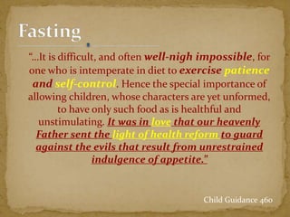 “…It is difficult, and often well-nigh impossible, for
one who is intemperate in diet to exercise patience
and self-control. Hence the special importance of
allowing children, whose characters are yet unformed,
to have only such food as is healthful and
unstimulating. It was in love that our heavenly
Father sent the light of health reform to guard
against the evils that result from unrestrained
indulgence of appetite.”
Child Guidance 460
 