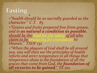 “health should be as sacredly guarded as the
character.” C.T. 83
“Grains and fruits prepared free from grease,
and in as natural a condition as possible,
should be the food for the tables of all who
claim to be preparing for translation to
Heaven.” TSDF 132
“When the plagues of God shall be all around
you, you will then see the principles of health
reform and strict temperance in all things that
temperance alone is the foundation of all the
graces that come from God, the foundation of
all victories to be gained.” TE 201.
 