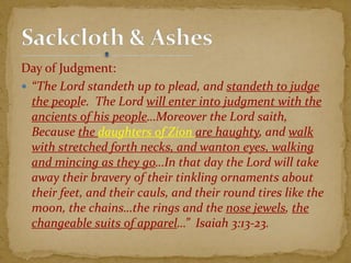 Day of Judgment:
 “The Lord standeth up to plead, and standeth to judge
the people. The Lord will enter into judgment with the
ancients of his people…Moreover the Lord saith,
Because the daughters of Zion are haughty, and walk
with stretched forth necks, and wanton eyes, walking
and mincing as they go…In that day the Lord will take
away their bravery of their tinkling ornaments about
their feet, and their cauls, and their round tires like the
moon, the chains…the rings and the nose jewels, the
changeable suits of apparel…” Isaiah 3:13-23.
 