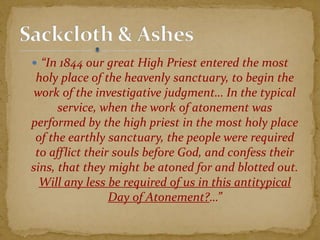  “In 1844 our great High Priest entered the most
holy place of the heavenly sanctuary, to begin the
work of the investigative judgment… In the typical
service, when the work of atonement was
performed by the high priest in the most holy place
of the earthly sanctuary, the people were required
to afflict their souls before God, and confess their
sins, that they might be atoned for and blotted out.
Will any less be required of us in this antitypical
Day of Atonement?…”
 