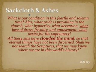 What is our condition in this fearful and solemn
time? Alas, what pride is prevailing in the
church, what hypocrisy, what deception, what
love of dress, frivolity, and amusement, what
desire for the supremacy!
All these sins have clouded the mind, so that
eternal things have not been discerned. Shall we
not search the Scriptures, that we may know
where we are in this world's history?”
1SM 125.
 