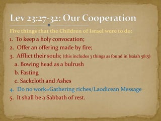 Five things that the Children of Israel were to do:
1. To keep a holy convocation;
2. Offer an offering made by fire;
3. Afflict their souls; (this includes 3 things as found in Isaiah 58:5)
a. Bowing head as a bulrush
b. Fasting
c. Sackcloth and Ashes
4. Do no work=Gathering riches/Laodicean Message
5. It shall be a Sabbath of rest.
 