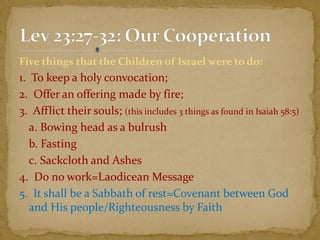 Five things that the Children of Israel were to do:
1. To keep a holy convocation;
2. Offer an offering made by fire;
3. Afflict their souls; (this includes 3 things as found in Isaiah 58:5)
a. Bowing head as a bulrush
b. Fasting
c. Sackcloth and Ashes
4. Do no work=Laodicean Message
5. It shall be a Sabbath of rest=Covenant between God
and His people/Righteousness by Faith
 