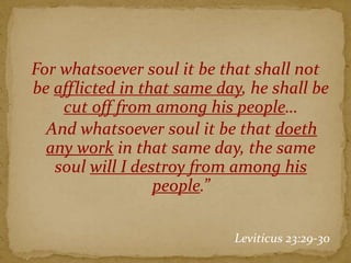For whatsoever soul it be that shall not
be afflicted in that same day, he shall be
cut off from among his people…
And whatsoever soul it be that doeth
any work in that same day, the same
soul will I destroy from among his
people.”
Leviticus 23:29-30
 