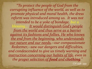 “To protect the people of God from the
corrupting influence of the world, as well as to
promote physical and moral health, the dress
reform was introduced among us. It was not
intended to be a yoke of bondage, but a
blessing… It would distinguish God's people
from the world and thus serve as a barrier
against its fashions and follies. He who knows
the end from the beginning, who understands
our nature and our needs,--our compassionate
Redeemer,--saw our dangers and difficulties,
and condescended to give us timely warning and
instruction concerning our habits of life, even in
the proper selection of food and clothing.”
CH 598- 599
 