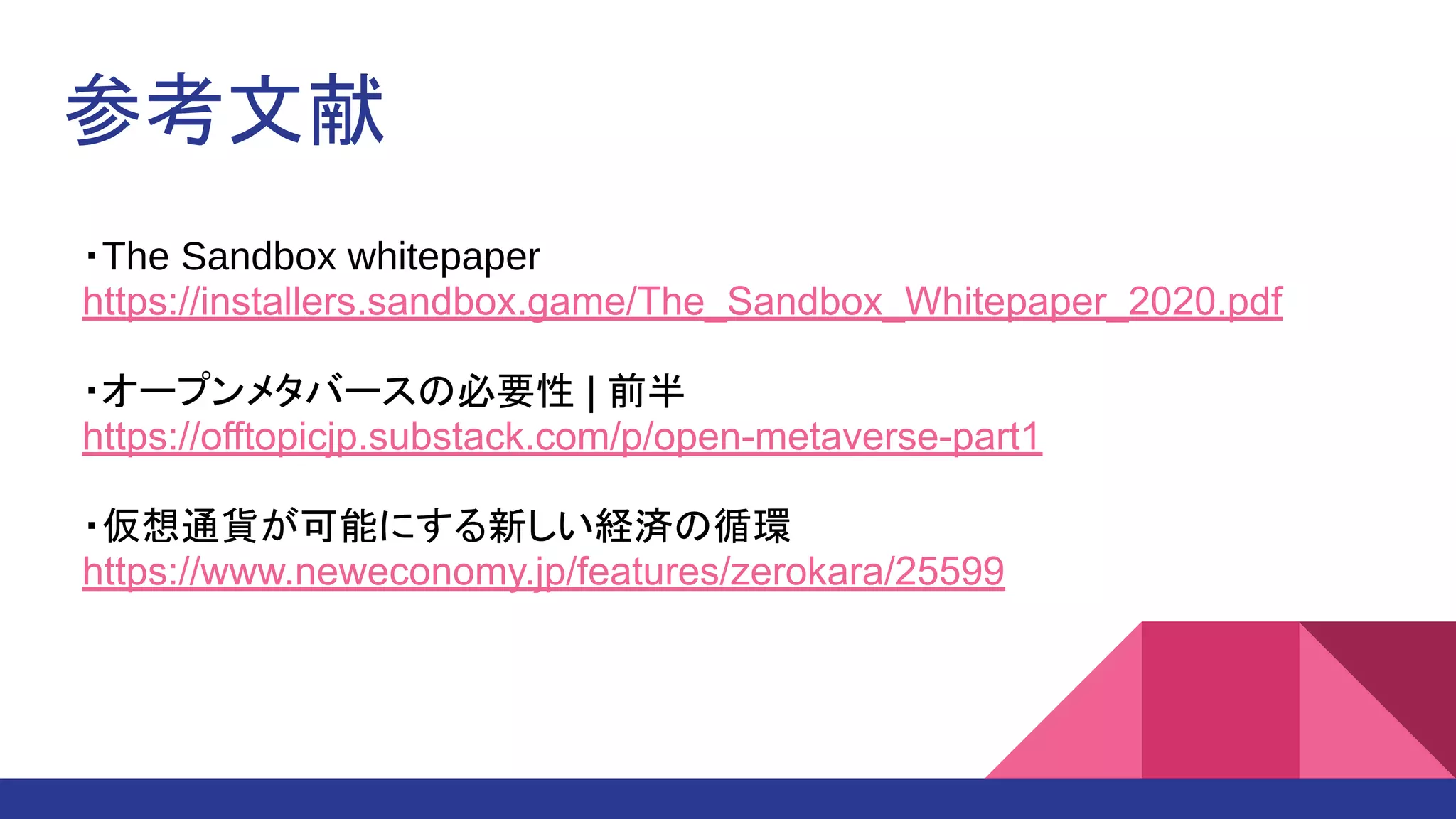 参考文献
・The Sandbox whitepaper 
https://installers.sandbox.game/The_Sandbox_Whitepaper_2020.pdf
 
・オープンメタバースの必要性 | 前半 
https://offtopicjp.substack.com/p/open-metaverse-part1
 
・仮想通貨が可能にする新しい経済の循環
https://www.neweconomy.jp/features/zerokara/25599
 