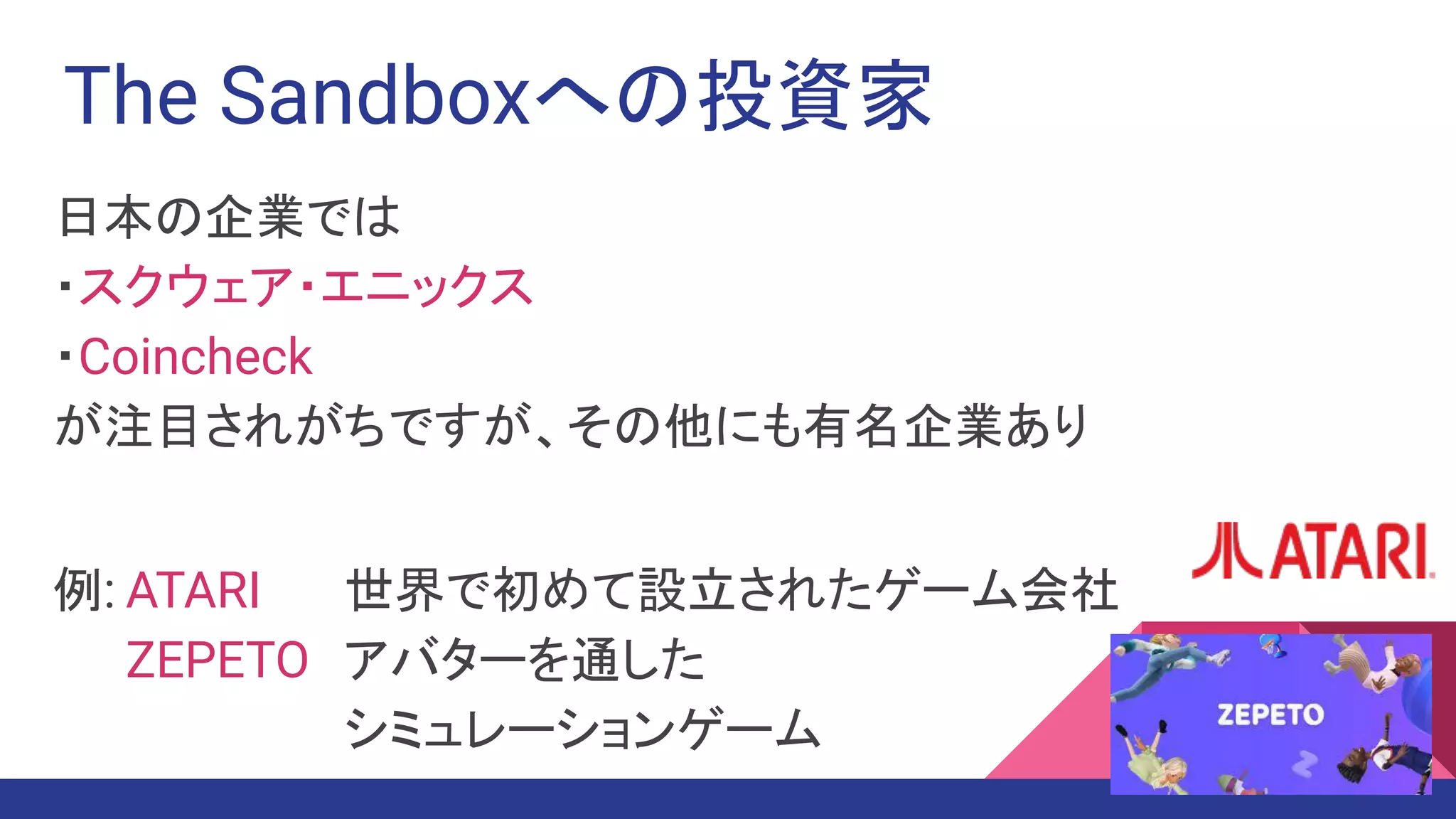 The Sandboxへの投資家
日本の企業では
・スクウェア・エニックス
・Coincheck
が注目されがちですが、その他にも有名企業あり
例: ATARI　 世界で初めて設立されたゲーム会社
ZEPETO アバターを通した
シミュレーションゲーム
 