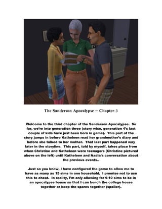 The Sanderson Apocalypse – Chapter 3


  Welcome to the third chapter of the Sanderson Apocalypse. So
  far, we’re into generation three (story wise, generation 4’s last
   couple of kids have just been born in game). This part of the
story jumps in before Katheleen read her grandmother’s diary and
  before she talked to her mother. That last part happened way
 later in the storyline. This part, told by myself, takes place from
when Christine and Katheleen were teenagers (Christine pictured
above on the left) until Katheleen and Nadia’s conversation about
                         the previous events..

 Just so you know, I have configured the game to allow me to
have as many as 15 sims in one household. I promise not to use
this to cheat. In reality, I’m only allowing for 9-10 sims to be in
  an apocalypse house so that I can bunch the college house
         together or keep the spares together (spoiler).
 