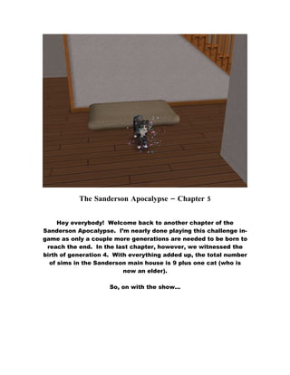 The Sanderson Apocalypse – Chapter 5


     Hey everybody! Welcome back to another chapter of the
Sanderson Apocalypse. I’m nearly done playing this challenge in-
game as only a couple more generations are needed to be born to
 reach the end. In the last chapter, however, we witnessed the
birth of generation 4. With everything added up, the total number
  of sims in the Sanderson main house is 9 plus one cat (who is
                          now an elder).

                     So, on with the show…
 