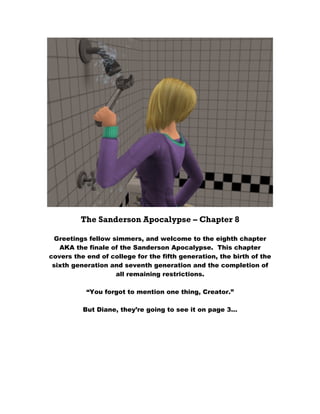 The Sanderson Apocalypse – Chapter 8

  Greetings fellow simmers, and welcome to the eighth chapter
   AKA the finale of the Sanderson Apocalypse. This chapter
covers the end of college for the fifth generation, the birth of the
 sixth generation and seventh generation and the completion of
                    all remaining restrictions.

           “You forgot to mention one thing, Creator.”

          But Diane, they’re going to see it on page 3…
 