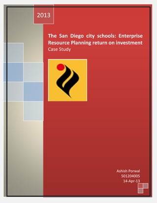 2013


   The San Diego city schools: Enterprise
   Resource Planning return on investment
   Case Study




                              Ashish Porwal
                                501204005
                                 14-Apr-13
 