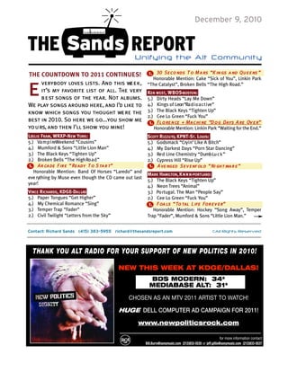 December 9, 2010


THE Sands REPORT                                Unifying  the  Alt  Community
                                                            30 Seco nds T o M a rs “K in gs a nd Qu e e ns ”
THE COUNTDOWN TO 2011 CONTINUES!                         1.
                                                          Honorable Mention: Cake “Sick of You”, Linkin Park


e     verybody loves lists. And this we e k ,
      it’s my favorite list of all. The very
      b e st songs of the year. Not albums.
We play songs around here, and I’d like to
                                                        “The Catalyst”, Broken Bells “The High Road.”
                                                        KEN WEST, W B O S-BOSTO N:
                                                        5.) Dirty Heads “Lay Me Down”
                                                        4.) Kings of Leon“Ra d i o a c t i ve”
know which songs you thought we re the                  3.) The Black Keys “Tighten Up”
                                                        2.) Cee Lo Green “Fuck You”
best in 2010. So here we go...you show me                1 . Fl o re n ce + Ma c hi ne “D o g Days A re Ov e r”
yo u rs, and then I’ll show you mine!                       Honorable Mention: Linkin Park “Waiting for the End.”
LESLIE FRAM, WRXP-NEW YORK:                             SCOTT RI Z Z U TO, KPNT-ST. LOUIS:
5.) Va m p i reWeekend “Cousins”                        5.) Godsmack “Cry i n’ Like A Bitch”
4.) Mumford & Sons “Little Lion Man”                    4.) My Darkest Days “Porn Star Dancing”
3.) The Black Keys “Tighten Up”                         3.) Re d Line Chemistry “Dumb Lu c k ”
2.) Broken Bells “The High Ro a d ”                     2.) Cypress Hill “Rise Up”
1 . Ar cade F ire “ Ready T o S ta r t”                  1 . A ve nged S e v e nf old “ Ni ght ma r e ”
   Honorable Mention: Band Of Horses “Laredo” and
                                                        MARK HAMILTON, K n r k-PORTLAND:
eve rything by Muse even though the CD came out last
                                                        5.) The Black Keys “Tighten Up”
year!
                                                        4.) Neon Trees “Animal”
VINCE RICHARDS, KDGE-DA L LAS:                          3.) Po rtugal. The Man “People Say”
5.) Paper Tongues “Get Higher”                          2.) Cee Lo Green “Fuck You”
4.) My Chemical Romance “Sing”                           1 . F oa ls “ To tal L ife For e v e r”
3.) Temper Trap “Fader”                                     Honorable Mention: Hockey “Song Away”, Temper
2.) Civil Twilight “Letters from the Sky”               Trap “Fader”, Mumford & Sons “Little Lion Man.”


Contact: Richard Sands (415) 383-5955 richard@thesandsreport.com                                      ©All Rights Reserved




  THANK YOU ALT RADIO FOR YOUR SUPPORT OF NEW POLITICS IN 2010!

                                            NEW THIS WEEK AT KDGE/DALLAS!
                                                         BDS MODERN: 34*
                                                         MEDIABASE ALT: 31*

                                              CHOSEN AS AN MTV 2011 ARTIST TO WATCH!

                                            HUGE DELL COMPUTER AD CAMPAIGN FOR 2011!

                                                  www.newpoliticsrock.com

                                                                                                             for more information contact
                                                       Bill.Burrs@sonymusic.com (212)833-5535 or jeff.gillis@sonymusic.com (212)833-5537
 