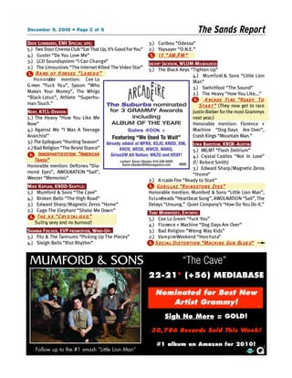 December 9, 2010 • Page 2 of 5                                                            The Sands Report
DAVE LOMBARDI, EMI SPECIAL OPS:                                   3.) Caribou “Odessa”
5.) Two Door Cinema Club “Eat That Up, It’s Good For You” 2.) Yaysayer “O.N.E.”
4.) Guster “Do You Love Me”                                        1 . ! !! “ AM /FM ”
3.) LCD Soundsystem “I Can C h a n g e”                           JACENT JACKSON, WLUM-MILWAUKEE:
2.) The Limousines “The Internet Killed The Video Star” 5.) The Black Keys “Tighten Up”
1 . B a nd of H orses “ L a re d o ”                                                     4.) M u m f o rd & Sons “Little Lion
    H o n o rable mention: Cee Lo                                                        Man”
G reen “Fuck Yo u”, Spoon “Who                                                           3.) Switchfoot “The Sound”
Makes Your Money”, The Whigs                                                             2.) The Heavy “How You Like...”
“Black Lotus”, Athlete “Superhu-                                                          1.     A rcade Fi re “Ready To
man Touch.”                           The Suburbs nominated                                  S t a r t ” (They now get to race
NERF, KTCL-DENVER:                       for 3 GRAMMY Awards                             Justin Bieber for the most Grammys
5.) The Heavy “How You Like Me                         including                         next year.)
Now”                                      ALBUM OF THE YEAR!                             Honorable mention: Florence +
4.) Against Me “I Was A Teenage                    Sales 400k +                          Machine “Dog Days Are Over”,
Anarchist”                                Featuring “We Used To Wait”                    Crash Kings “Mountain Man.”
3.) The Epilogues “Hunting Season” Already added at WFNX, KSJO, KNDD, X96, LYN N BARSTO W, KROX - AUSTIN:
2.) Bad Religion “The Resist Stance”          KROX, WEQX, WWCD, WARQ,                    5.) MG MT “Flash Delirium”
 1 . Innerpartysystem “American          SiriusXM Alt Nation, WKZQ and KRXF!             4.) Crystal Castles “Not In Love”
    Trash”                                    contact: Karen Glauber 818-506-8800        (f/ Ro b e rt Smith)
Honorable mention: Deftones “Dia-              Karen.Glauber@Hitsmagazine.com
                                                                                         3.) Edward Sharp/Magnetic Zeros
mond Eyes”, AWOLNATION “Sail”,                                                           “ H o m e”
Weezer “Memories”                                                 2.) A rcade Fire “Ready to Start”
MIKE KAPLAN, KNDD-SEATT L E:                                      1 . Gorillaz “Rhinestone Eyes”
5.) Mumford & Sons “The Cave”                                     Honorable mention: Mumford & Sons “Little Lion Man”,
4.) Broken Bells “The High Road”                                  Fu t u reheads “Heartbeat Song”, AWOLNATI O N “Sail”, The
3.) Edward Sharp/Magnetic Zeros “Home”                            Delays “Unsung,” Quiet Company’s “How Do You Do It.”
2.) Cage The Elephant “Shake Me Dow n ”                           TAMI MORRISSEY, EPI TAPH:
 1 . The x x “ C ry s tal is e d ”                                5.) Cee Lo Green “Fuck You”
     S u l t ry sexy and no burnout!
              ,                                                   4.) F l o rence + Machine “Dog Days Are Over”
SHANNA FISCHER, EVP PROMOTION, WIND-UP:                         3.) Bad Religion “Wrong Way Kids”
5.) Fitz & The Tantrums “Picking Up The Pieces”                 2.) Va m p i reWeekend “Horc h a t a”
4.) Sleigh Bells “Riot Rhythm”                                  1 . S o c i a l Distortion “Machine Gun Blue s”



 MUMFORD & SONS                                                                   “The Cave”
                                                                22-21* (+56) MEDIABASE

                                                                    Nominated for Best New
                                                                       Artist Grammy!
                                                                        Sigh No More = GOLD!

                                                                 30,786 Records Sold This Week!

                                                                    #1 album on Amazon for 2010!
    Follow up to the #1 smash “Little Lion Man”
 