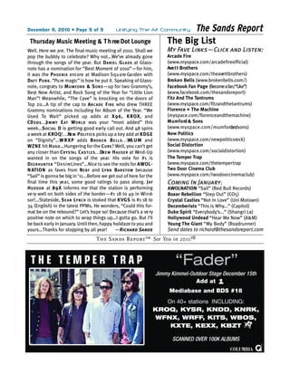 December 9, 2010 • Page 5 of 5                      Unifying The Alt Community          The Sands Report
 Thursday Music Meeting & T h ree Dot Lounge                                      The Big List
Well. Here we are. The final music meeting of 2010. Shall we                      My Fave Links—Click and Listen:
pop the bubbly to celebrate? Why not...We’ve already gone                         Arcade Fire
through the songs of the year. But D A N I E L G LAS S at Glass-                  (www.myspace.com/arcadefireofficial)
note has a nomination for “Best Moment of 2010”—for him,                          Ave t t Brothers
it was the P H O E N I X encore at Madison S q u a re Ga rden with                (www.myspace.com/theavettbrothers)
DA FT P U N K . “Pu re magic” is how he put it. Speaking of Glass-                Broken Bells (www.brokenbells.com/)
note, congrats to M U M FO R D & S O N S —up for two Grammy’s,                    Facebook Fan Page (Become a fan/“Like”)
Best New Artist, and Rock Song of the Year for “Little Lion                       (www.facebook.com/thesandsreport)
Man”! Meanwhile, “The Cave” is knocking on the doors of                           Fitz And The Tantrums
Top 20...A tip of the cap to A RCA D E F I R E who drew THREE                     (www.myspace.com/fitzandthetantrums)
Grammy nominations including for Album of the Year. “We                           Florence + The Machine
Used To Wait” picked up adds at X96, KROX, and                                    (myspace.com/florenceandthemachine)
CD 10 1. . .JI M MY E AT W O R L D was your “most added” this                     M u m f o rd & Sons
week...S O C I A L D is getting good early call out. And 48 spins                 (www. m y s p a c e . c o m / m u m f o rdandsons)
a week at K RO Q! . . .NE W P O LI TI C S picks up a key add at K D G E           New Politics
on “Dignity”...W R X P adds B RO K E N B E LL S . . .WLU M and                    (www.myspace.com/newpoliticsrock)
WZ N E hit H U G O ...Hungering for the C U R E ? Well, you can’t get             Social Distortion
any closer than C RY STA L C AST LE S . . .DR E W H AU S E R at W n d - U p
                                                                 i                (www.myspace.com/socialdistortion)
wanted in on the songs of the year. His vote for #1 is                            The Temper Trap
D E E R H U N TE R “ D e s i reLines”...Nice to see the nods for A WO L-          (www.myspace.com/thetempertrap
N ATION as faves from N E R F and LY N N B A RSTOW because                        Two Door Cinema Club
“Sail” is gonna be big in ‘11...Before we get out of here for the                 (www.myspace.com/twodoorcinemaclub)
final time this ye a r, some good ratings to pass along. J AY                     Coming In January:
H U D S O N at 8 9 X informs me that the station is performing                    AWOLNATION “Sail” (Red Bull Records)
ve ry well on both sides of the border—#1 18 to 49 in Wi n d-                     Boxer Rebellion “Step Out” (CO5)
sor!...Stateside, S E A N LY N C H is stoked that KVG S is #1 18 to               Crystal Castles “Not In Love” (Uni Motown)
34 (English) in the latest PPMs. He wonders, “Could this for-                     Decemberists “This is Why...” (Capitol)
mat be on the rebound?” Let’s hope so! Because that’s a ve ry                     Duke Spirit “Everybody’s...” (Shangri La)
positive note on which to wrap things up...I gotta go. But I’ll                   Hollywood Undead “Hear Me Now” (A&M)
be back early in January. Until then, happy holidaze to you and                   Young The Giant “My Body” (Roadrunner)
yours...Thanks for stopping by all year!              —Richard Sands              Send dates to richard@thesandsreport.com
                                         The Sands Report™ See You in 2011!®



                                                                                      “Fader”
                                                                              Jimmy Kimmel-Outdoor Stage December 15th
                                                                                             Add at
                                                                                   Mediabase and BDS #18
                                                                             On 40+ stations INCLUDING:
                                                                          KROQ, KYSR, KNDD, KNRK,
                                                                          WFNX, WRFF, KITS, WBOS,
                                                                              KXTE, KEXX, KBZT

                                                                                    SCANNED OVER 100K ALBUMS
 