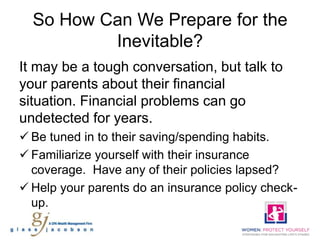 So How Can We Prepare for the
          Inevitable?
It may be a tough conversation, but talk to
your parents about their financial
situation. Financial problems can go
undetected for years.
 Be tuned in to their saving/spending habits.
 Familiarize yourself with their insurance
  coverage. Have any of their policies lapsed?
 Help your parents do an insurance policy check-
  up.
 