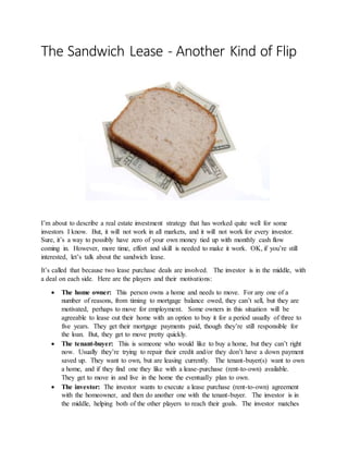The Sandwich Lease - Another Kind of Flip
I’m about to describe a real estate investment strategy that has worked quite well for some
investors I know. But, it will not work in all markets, and it will not work for every investor.
Sure, it’s a way to possibly have zero of your own money tied up with monthly cash flow
coming in. However, more time, effort and skill is needed to make it work. OK, if you’re still
interested, let’s talk about the sandwich lease.
It’s called that because two lease purchase deals are involved. The investor is in the middle, with
a deal on each side. Here are the players and their motivations:
 The home owner: This person owns a home and needs to move. For any one of a
number of reasons, from timing to mortgage balance owed, they can’t sell, but they are
motivated, perhaps to move for employment. Some owners in this situation will be
agreeable to lease out their home with an option to buy it for a period usually of three to
five years. They get their mortgage payments paid, though they’re still responsible for
the loan. But, they get to move pretty quickly.
 The tenant-buyer: This is someone who would like to buy a home, but they can’t right
now. Usually they’re trying to repair their credit and/or they don’t have a down payment
saved up. They want to own, but are leasing currently. The tenant-buyer(s) want to own
a home, and if they find one they like with a lease-purchase (rent-to-own) available.
They get to move in and live in the home the eventually plan to own.
 The investor: The investor wants to execute a lease purchase (rent-to-own) agreement
with the homeowner, and then do another one with the tenant-buyer. The investor is in
the middle, helping both of the other players to reach their goals. The investor matches
 