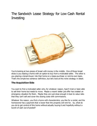 The Sandwich Lease Strategy for Low Cash Rental
Investing
You’re looking at two pieces of bread with money in the middle. One of those bread
slices is you leasing a home with an option to buy from a motivated seller. The other is
you placing a tenant-buyer into that home on a lease-purchase or rent-to-own basis.
That’s the simple two sentence definition, but let’s look at this niche strategy in detail.
The Acquisition Side
You want to find a motivated seller who, for whatever reason, hasn’t tried or been able
to sell their home but needs to move. Maybe a recent better job offer has created an
emergency situation for them. Maybe they are just close enough in loan to value ratio
that they can’t sell and cover the closing costs with commissions.
Whatever the reason, you find a home with characteristics you like for a rental, and the
homeowner has a payment that is lower than the property will rent for. So, what do
you do to get control of this home without actually buying it and hopefully without a
bunch of cash out of pocket?
 
