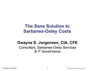 The Sane Solution to
                             Sarbanes-Oxley Costs

                           Dwayne E. Jorgensen, CIA, CFE
                           Consultant, Sarbanes-Oxley Services
                                    & IT Governance



PROPRIETARY CONFIDENTIAL                    1           The Sane Solution to Sarbanes-Oxley Costs
 